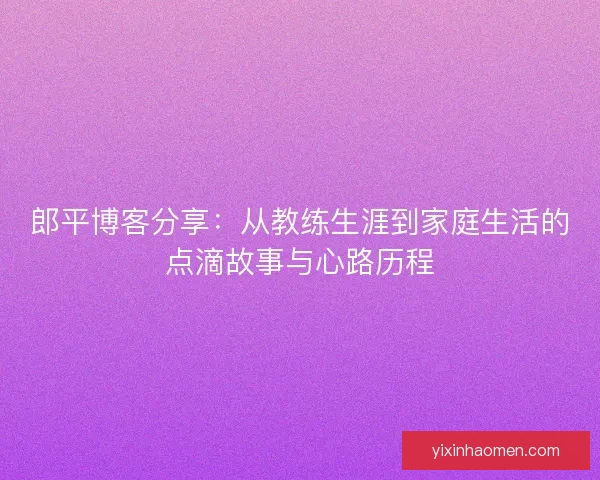 郎平博客分享:从教练生涯到家庭生活的点滴故事与心路历程 郎平博客分享:从教练生涯到家庭生活的点滴故事与心路历程