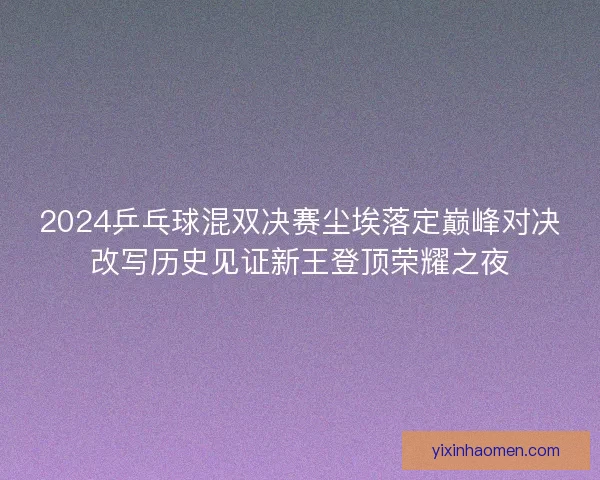 2024乒乓球混双决赛尘埃落定巅峰对决改写历史见证新王登顶荣耀之夜 2024乒乓球混双决赛尘埃落定巅峰对决改写历史见证新王登顶荣耀之夜