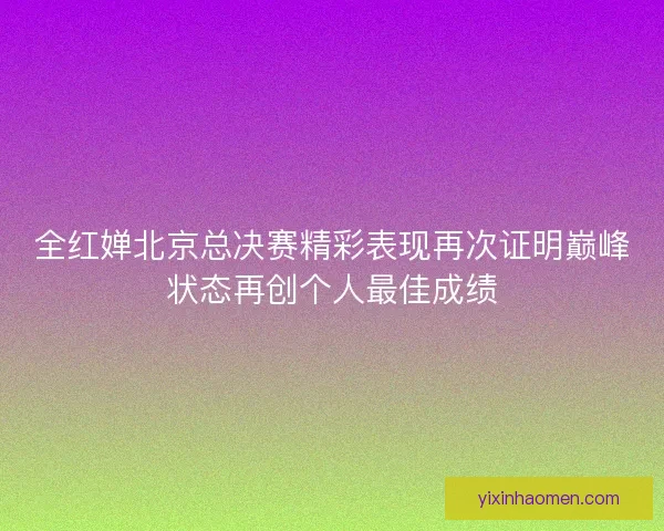 全红婵北京总决赛精彩表现再次证明巅峰状态再创个人最佳成绩