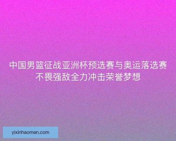中国男篮征战亚洲杯预选赛与奥运落选赛不畏强敌全力冲击荣誉梦想