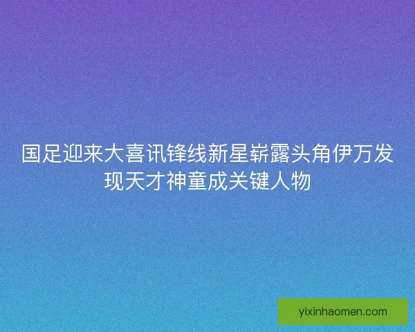国足迎来大喜讯锋线新星崭露头角伊万发现天才神童成关键人物