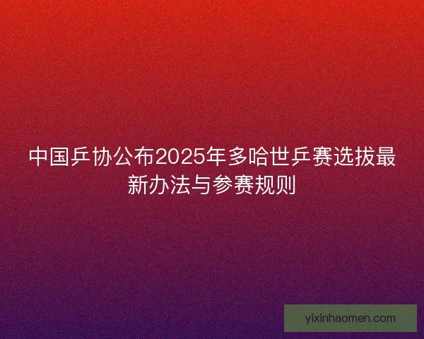 中国乒协公布2025年多哈世乒赛选拔最新办法与参赛规则