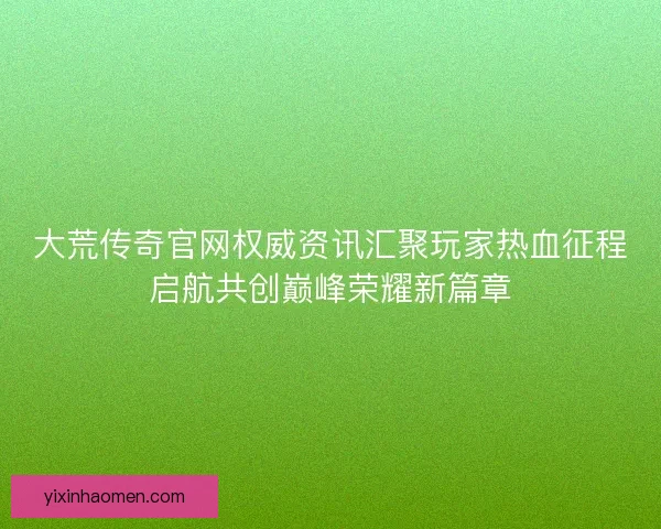 大荒传奇官网权威资讯汇聚玩家热血征程启航共创巅峰荣耀新篇章