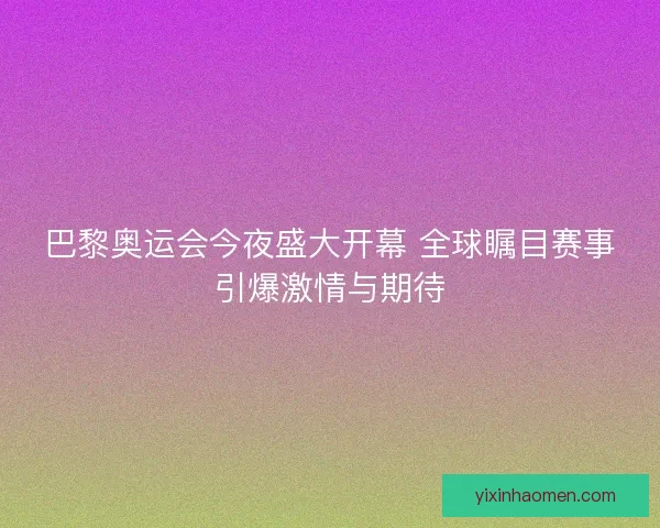 巴黎奥运会今夜盛大开幕 全球瞩目赛事引爆激情与期待