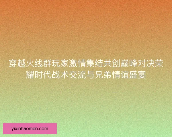 穿越火线群玩家激情集结共创巅峰对决荣耀时代战术交流与兄弟情谊盛宴