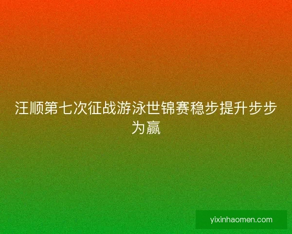 汪顺第七次征战游泳世锦赛稳步提升步步为赢