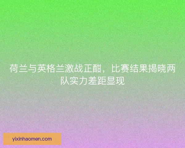 荷兰与英格兰激战正酣，比赛结果揭晓两队实力差距显现