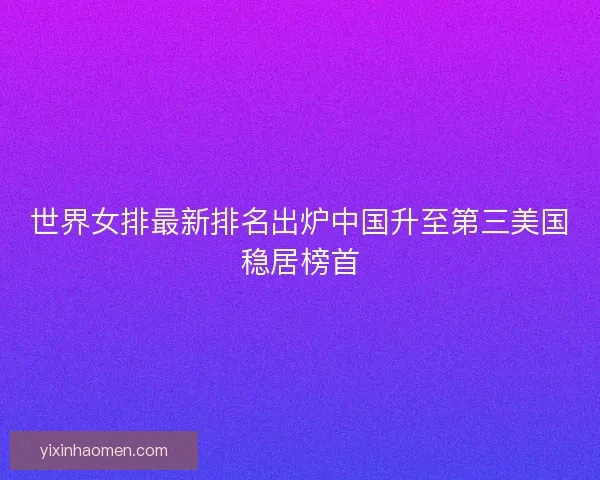 世界女排最新排名出炉中国升至第三美国稳居榜首 世界女排最新排名出炉中国升至第三美国稳居榜首