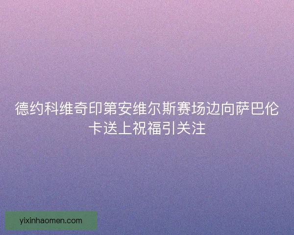 德约科维奇印第安维尔斯赛场边向萨巴伦卡送上祝福引关注