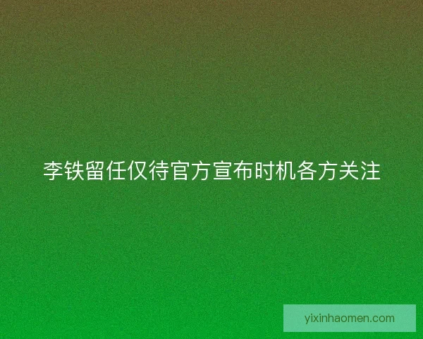 李铁留任仅待官方宣布时机各方关注