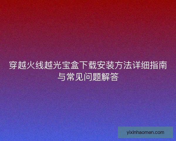 穿越火线越光宝盒下载安装方法详细指南与常见问题解答 穿越火线越光宝盒下载安装方法详细指南与常见问题解答