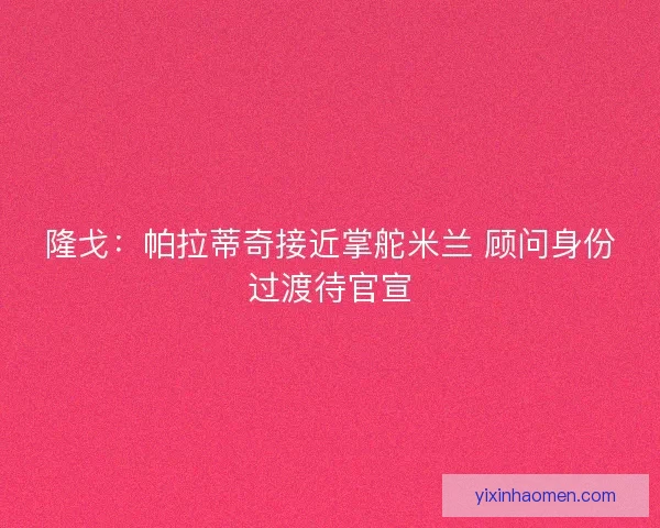 隆戈：帕拉蒂奇接近掌舵米兰 顾问身份过渡待官宣