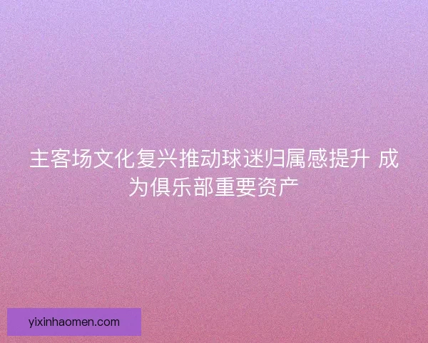 主客场文化复兴推动球迷归属感提升 成为俱乐部重要资产