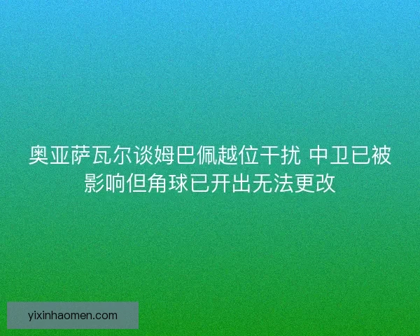奥亚萨瓦尔谈姆巴佩越位干扰 中卫已被影响但角球已开出无法更改