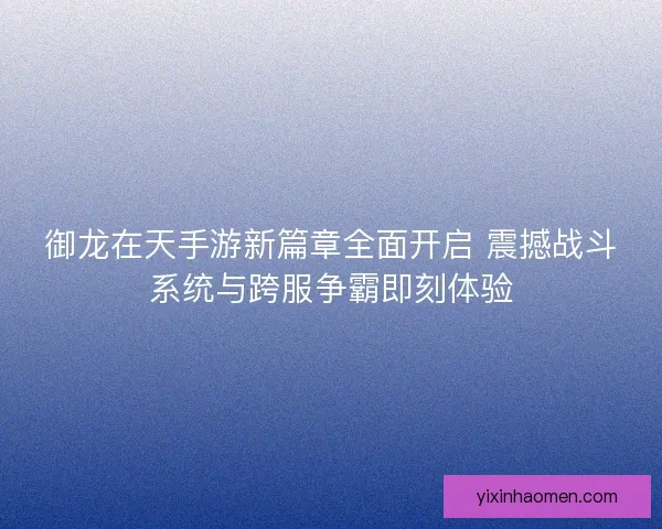 御龙在天手游新篇章全面开启 震撼战斗系统与跨服争霸即刻体验