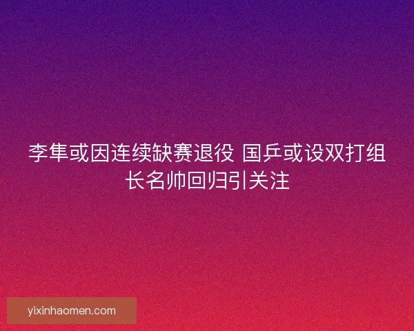 李隼或因连续缺赛退役 国乒或设双打组长名帅回归引关注