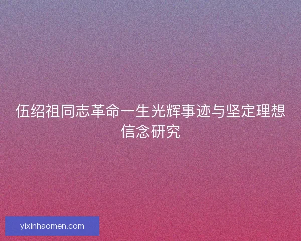 伍绍祖同志革命一生光辉事迹与坚定理想信念研究 伍绍祖同志革命一生光辉事迹与坚定理想信念研究