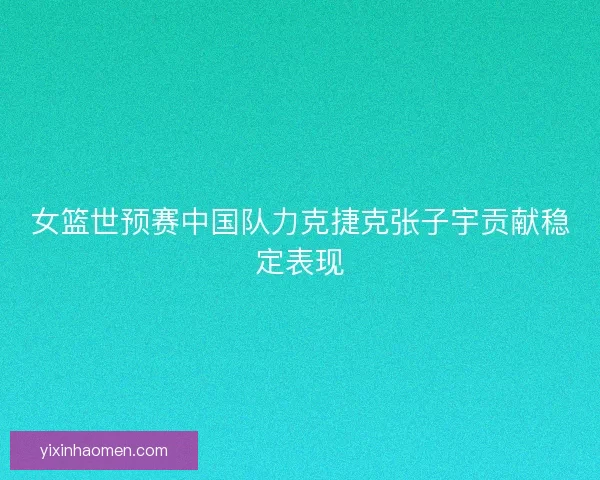 女篮世预赛中国队力克捷克张子宇贡献稳定表现 女篮世预赛中国队力克捷克张子宇贡献稳定表现