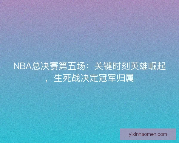 NBA总决赛第五场:关键时刻英雄崛起,生死战决定冠军归属 NBA总决赛第五场:关键时刻英雄崛起,生死战决定冠军归属