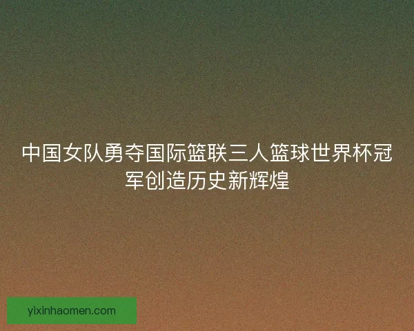 中国女队勇夺国际篮联三人篮球世界杯冠军创造历史新辉煌
