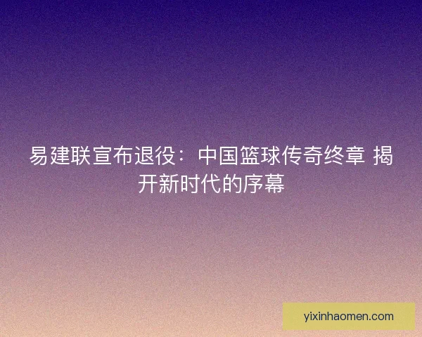 易建联宣布退役：中国篮球传奇终章 揭开新时代的序幕