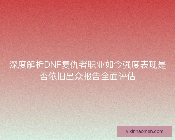 深度解析DNF复仇者职业如今强度表现是否依旧出众报告全面评估