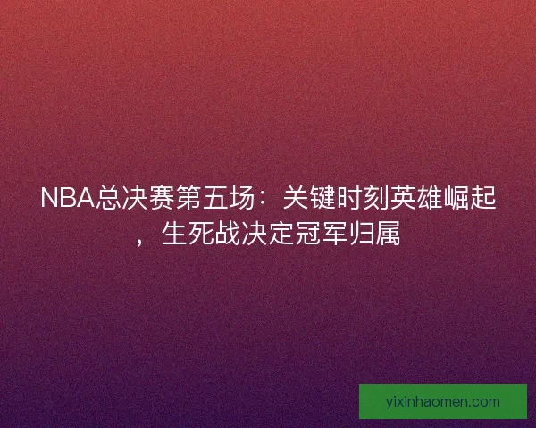 NBA总决赛第五场:关键时刻英雄崛起,生死战决定冠军归属 NBA总决赛第五场:关键时刻英雄崛起,生死战决定冠军归属