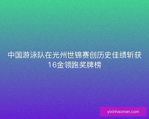 中国游泳队在光州世锦赛创历史佳绩斩获16金领跑奖牌榜 中国游泳队在光州世锦赛创历史佳绩斩获16金领跑奖牌榜