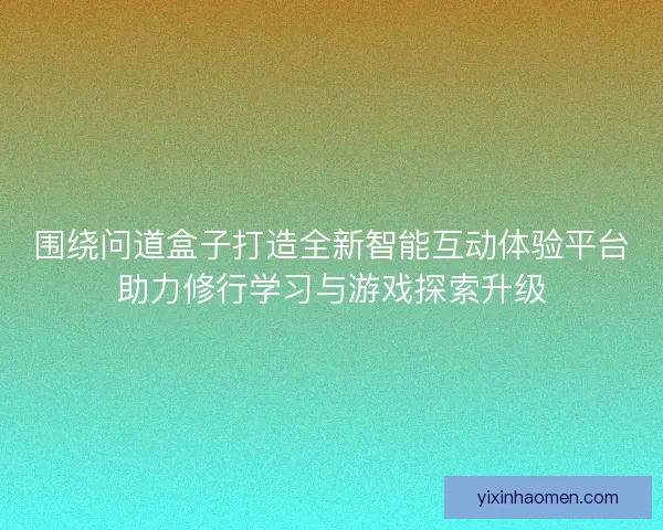 围绕问道盒子打造全新智能互动体验平台助力修行学习与游戏探索升级 围绕问道盒子打造全新智能互动体验平台助力修行学习与游戏探索升级