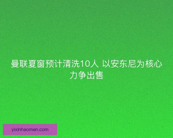 曼联夏窗预计清洗10人 以安东尼为核心力争出售