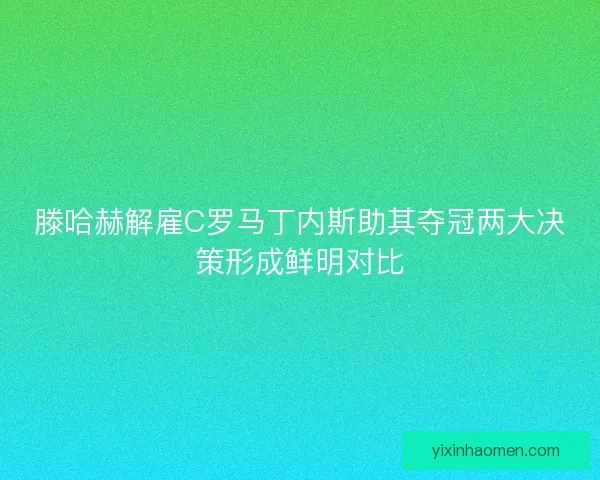 滕哈赫解雇C罗马丁内斯助其夺冠两大决策形成鲜明对比 滕哈赫解雇C罗马丁内斯助其夺冠两大决策形成鲜明对比