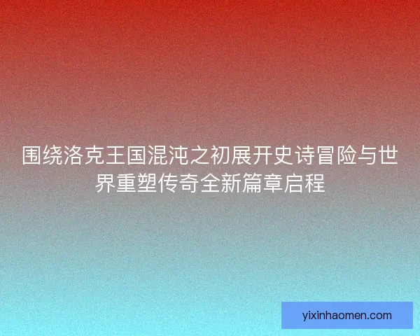 围绕洛克王国混沌之初展开史诗冒险与世界重塑传奇全新篇章启程 围绕洛克王国混沌之初展开史诗冒险与世界重塑传奇全新篇章启程