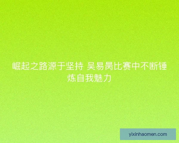 崛起之路源于坚持 吴易昺比赛中不断锤炼自我魅力 崛起之路源于坚持 吴易昺比赛中不断锤炼自我魅力