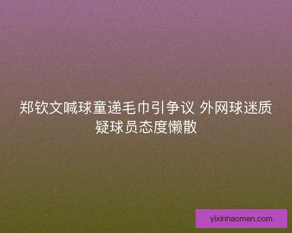 郑钦文喊球童递毛巾引争议 外网球迷质疑球员态度懒散