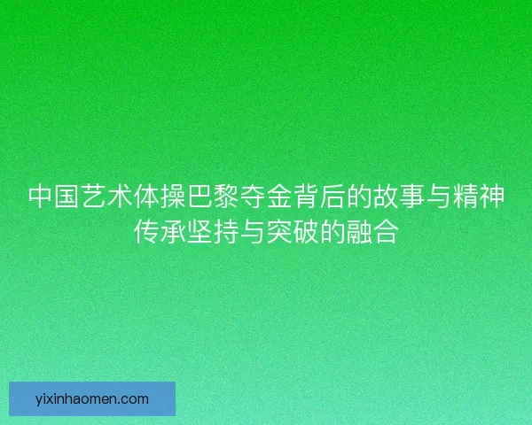 中国艺术体操巴黎夺金背后的故事与精神传承坚持与突破的融合