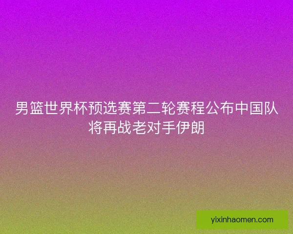 男篮世界杯预选赛第二轮赛程公布中国队将再战老对手伊朗