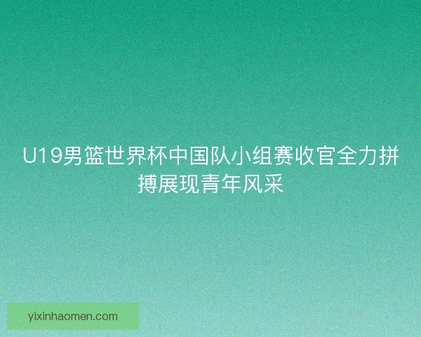 U19男篮世界杯中国队小组赛收官全力拼搏展现青年风采 U19男篮世界杯中国队小组赛收官全力拼搏展现青年风采