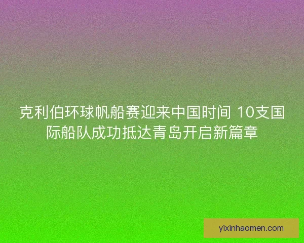 克利伯环球帆船赛迎来中国时间 10支国际船队成功抵达青岛开启新篇章 克利伯环球帆船赛迎来中国时间 10支国际船队成功抵达青岛开启新篇章